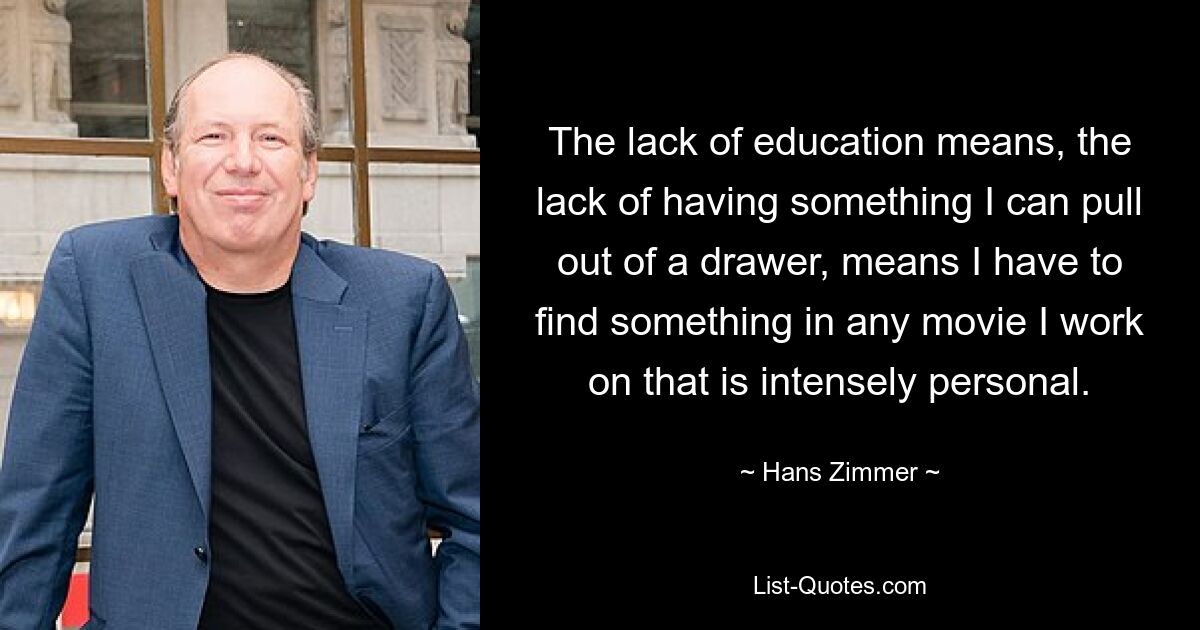 The lack of education means, the lack of having something I can pull out of a drawer, means I have to find something in any movie I work on that is intensely personal. — © Hans Zimmer