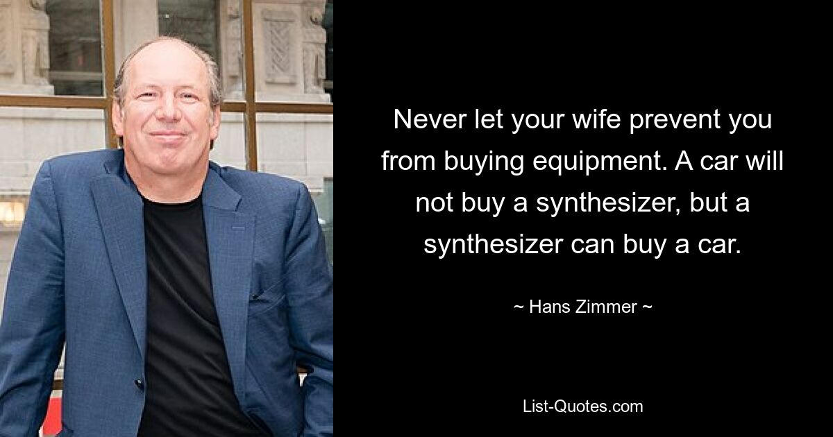 Never let your wife prevent you from buying equipment. A car will not buy a synthesizer, but a synthesizer can buy a car. — © Hans Zimmer