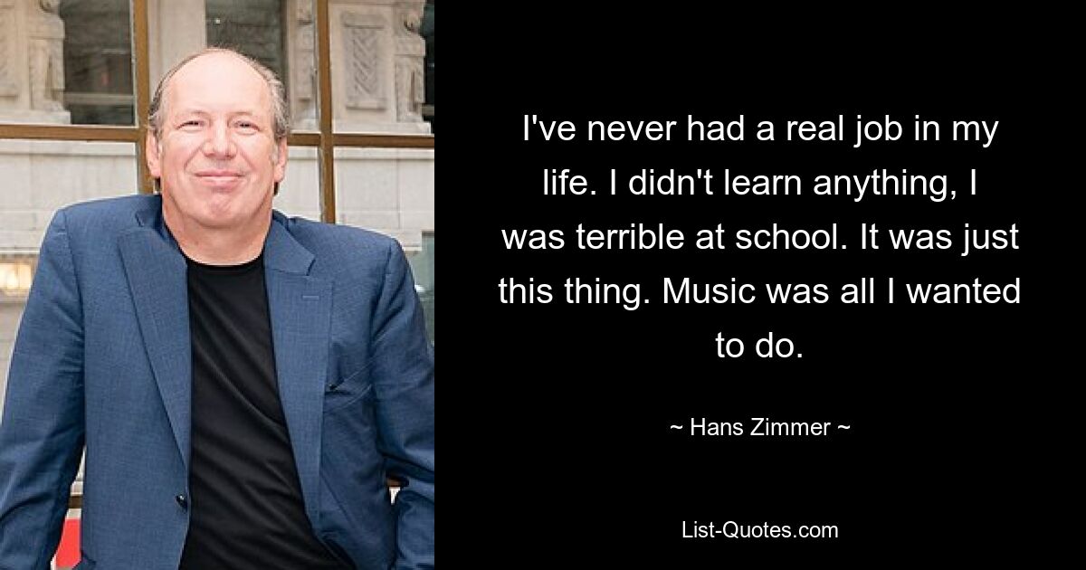 I've never had a real job in my life. I didn't learn anything, I was terrible at school. It was just this thing. Music was all I wanted to do. — © Hans Zimmer