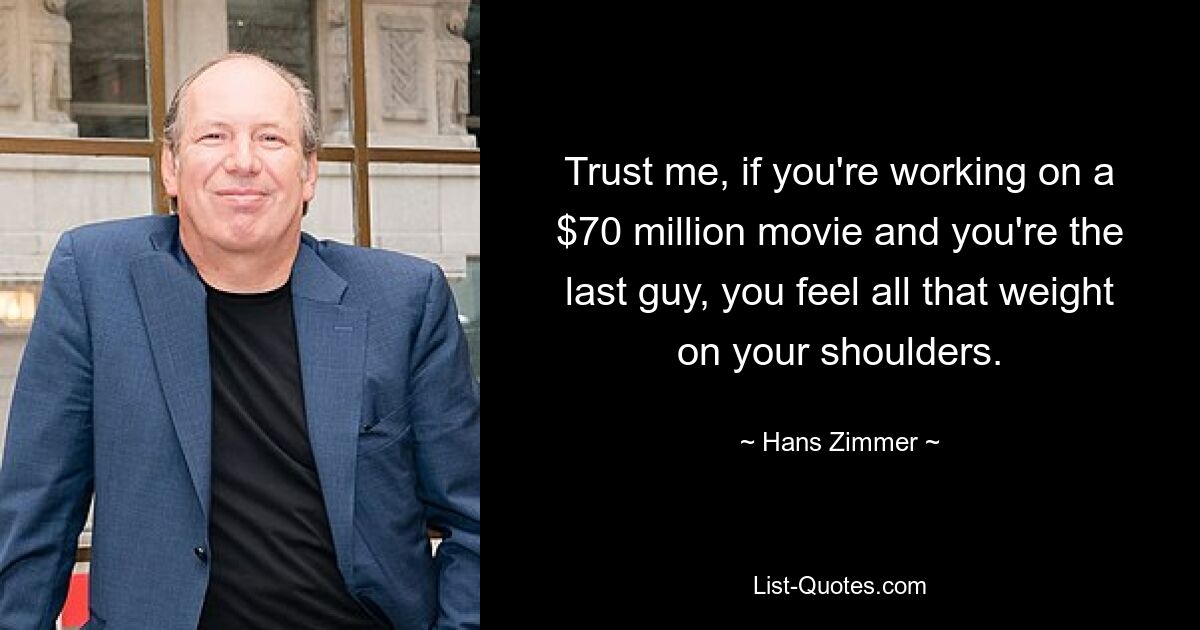 Trust me, if you're working on a $70 million movie and you're the last guy, you feel all that weight on your shoulders. — © Hans Zimmer