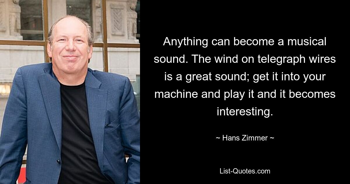 Anything can become a musical sound. The wind on telegraph wires is a great sound; get it into your machine and play it and it becomes interesting. — © Hans Zimmer