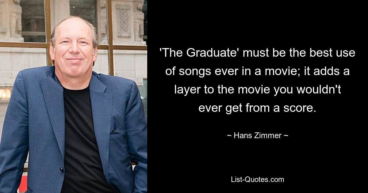 'The Graduate' must be the best use of songs ever in a movie; it adds a layer to the movie you wouldn't ever get from a score. — © Hans Zimmer