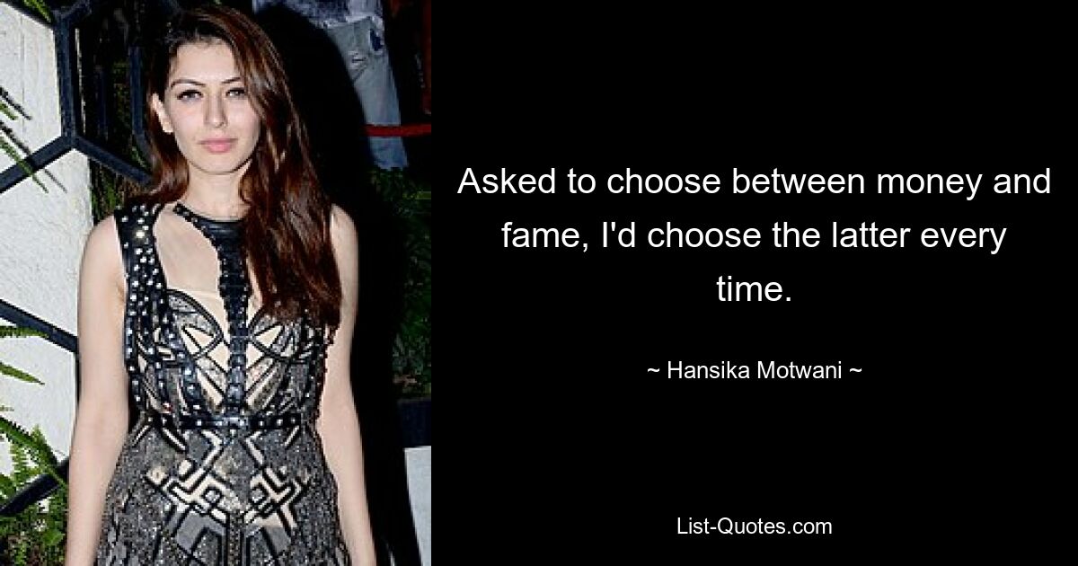 Asked to choose between money and fame, I'd choose the latter every time. — © Hansika Motwani