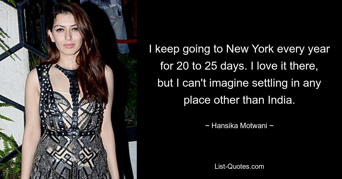 I keep going to New York every year for 20 to 25 days. I love it there, but I can't imagine settling in any place other than India. — © Hansika Motwani