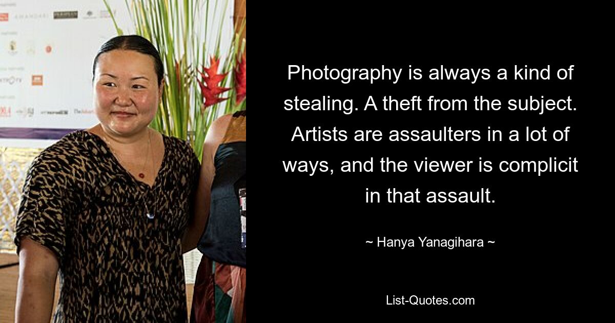 Photography is always a kind of stealing. A theft from the subject. Artists are assaulters in a lot of ways, and the viewer is complicit in that assault. — © Hanya Yanagihara