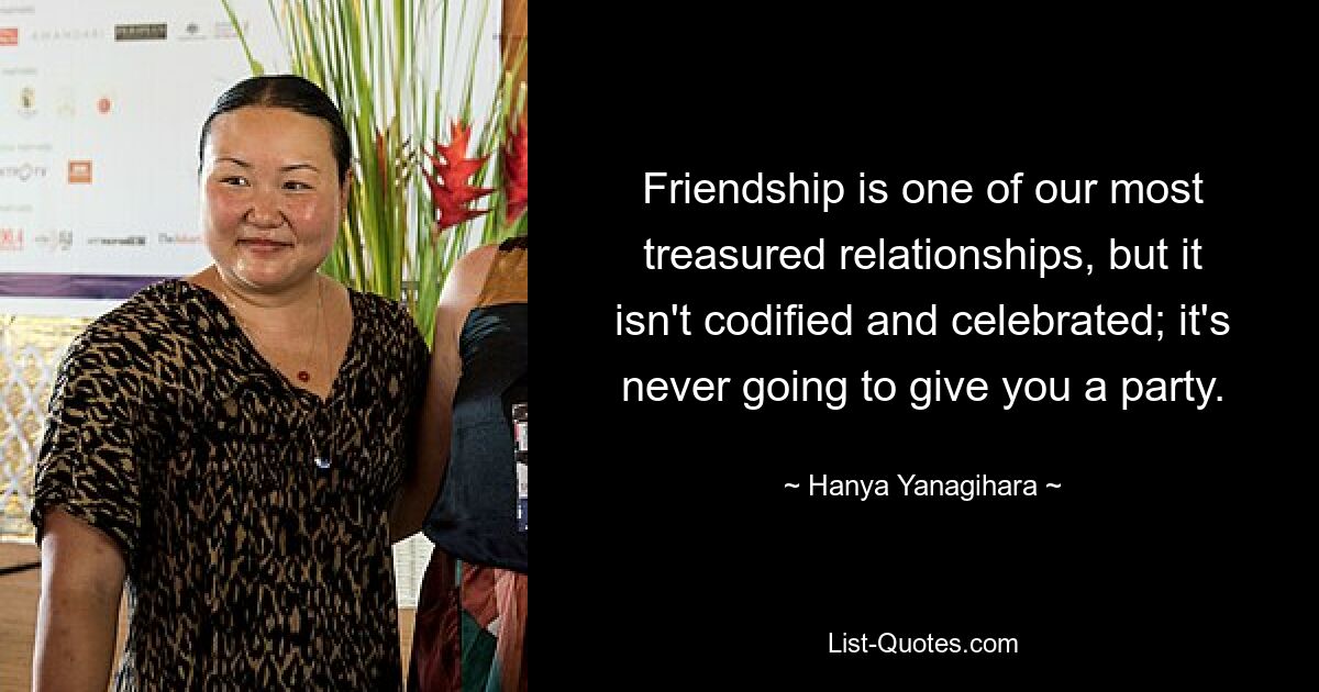 Friendship is one of our most treasured relationships, but it isn't codified and celebrated; it's never going to give you a party. — © Hanya Yanagihara