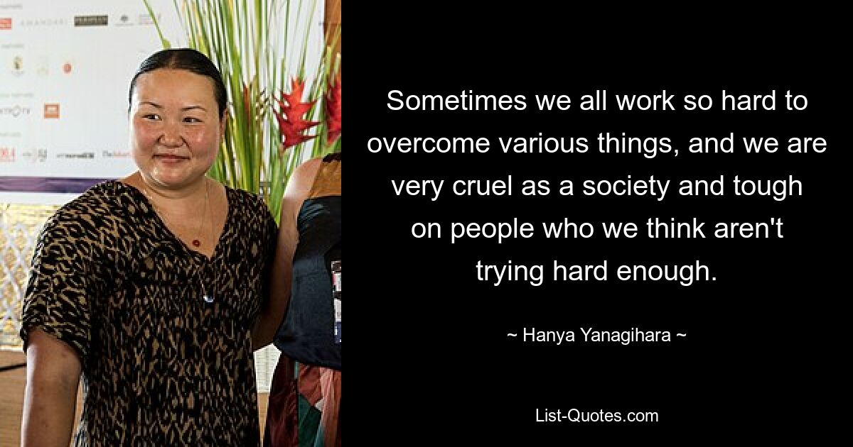 Sometimes we all work so hard to overcome various things, and we are very cruel as a society and tough on people who we think aren't trying hard enough. — © Hanya Yanagihara