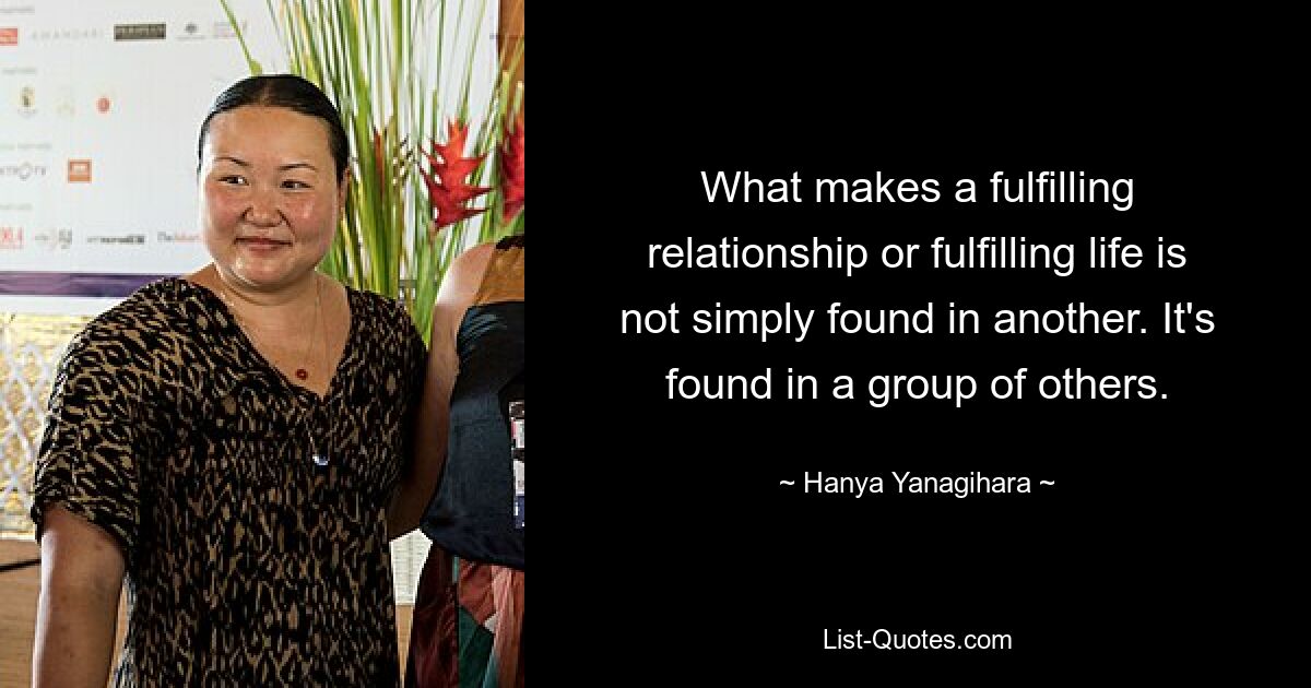 What makes a fulfilling relationship or fulfilling life is not simply found in another. It's found in a group of others. — © Hanya Yanagihara