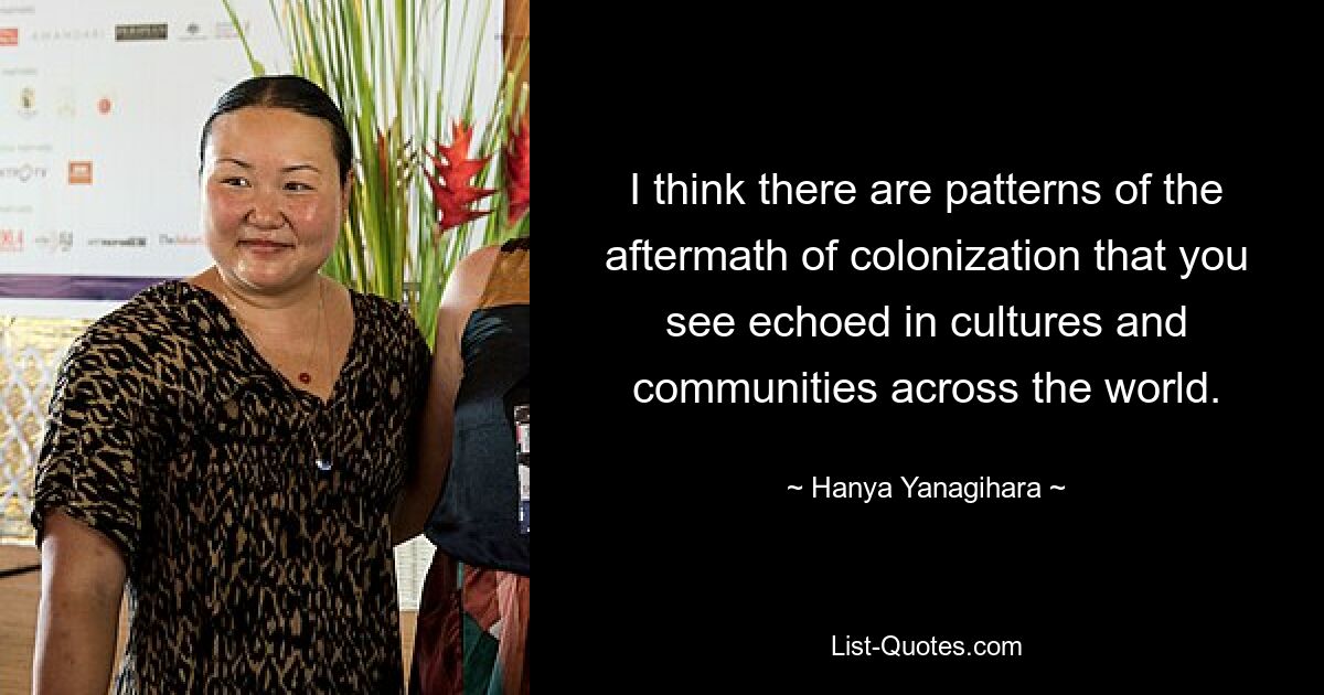 I think there are patterns of the aftermath of colonization that you see echoed in cultures and communities across the world. — © Hanya Yanagihara