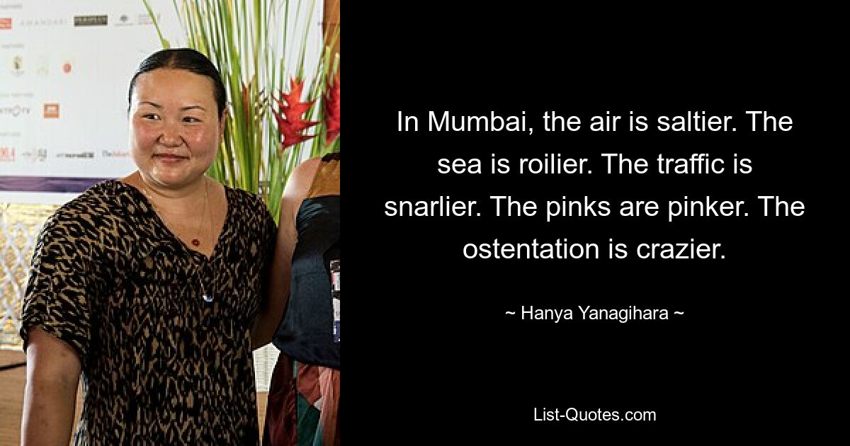 In Mumbai, the air is saltier. The sea is roilier. The traffic is snarlier. The pinks are pinker. The ostentation is crazier. — © Hanya Yanagihara