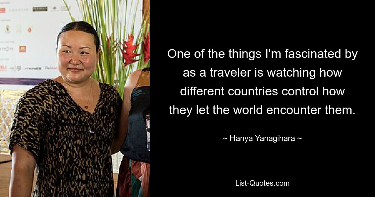 One of the things I'm fascinated by as a traveler is watching how different countries control how they let the world encounter them. — © Hanya Yanagihara