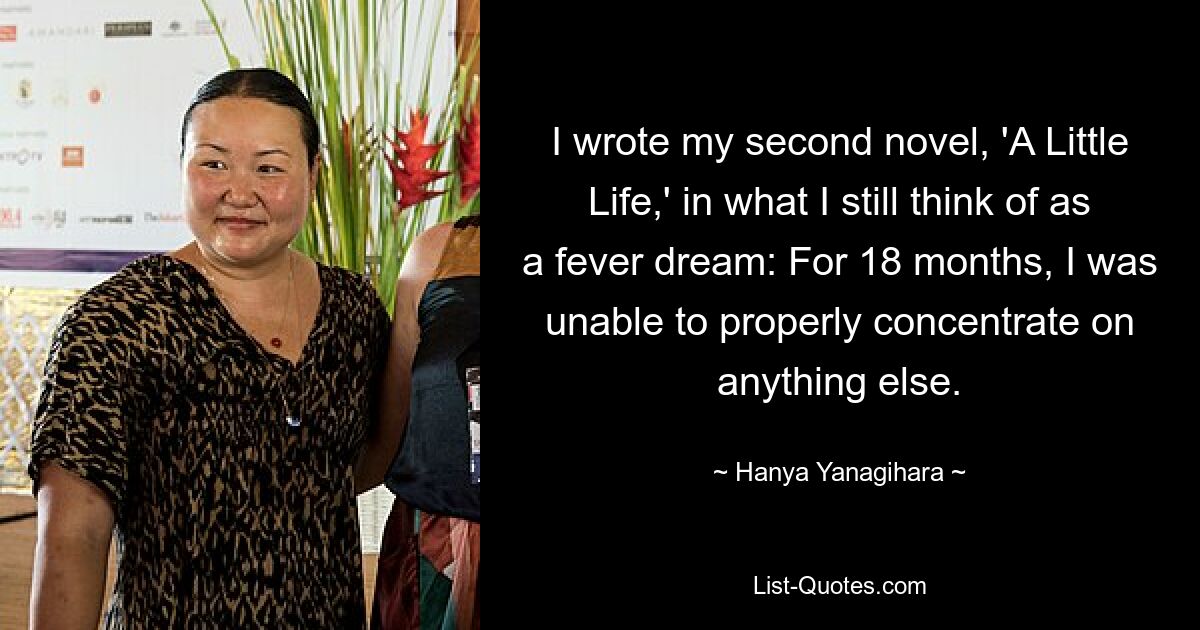 I wrote my second novel, 'A Little Life,' in what I still think of as a fever dream: For 18 months, I was unable to properly concentrate on anything else. — © Hanya Yanagihara