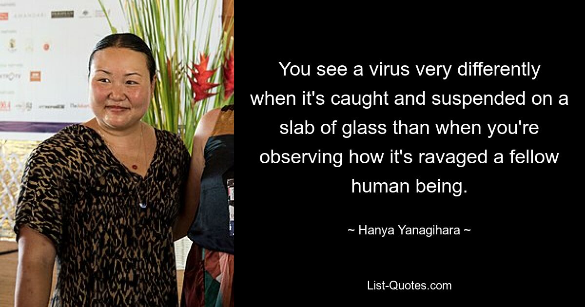 You see a virus very differently when it's caught and suspended on a slab of glass than when you're observing how it's ravaged a fellow human being. — © Hanya Yanagihara