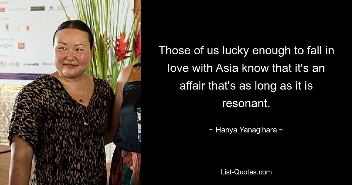 Those of us lucky enough to fall in love with Asia know that it's an affair that's as long as it is resonant. — © Hanya Yanagihara