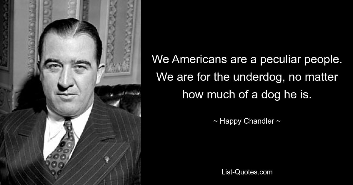 We Americans are a peculiar people. We are for the underdog, no matter how much of a dog he is. — © Happy Chandler