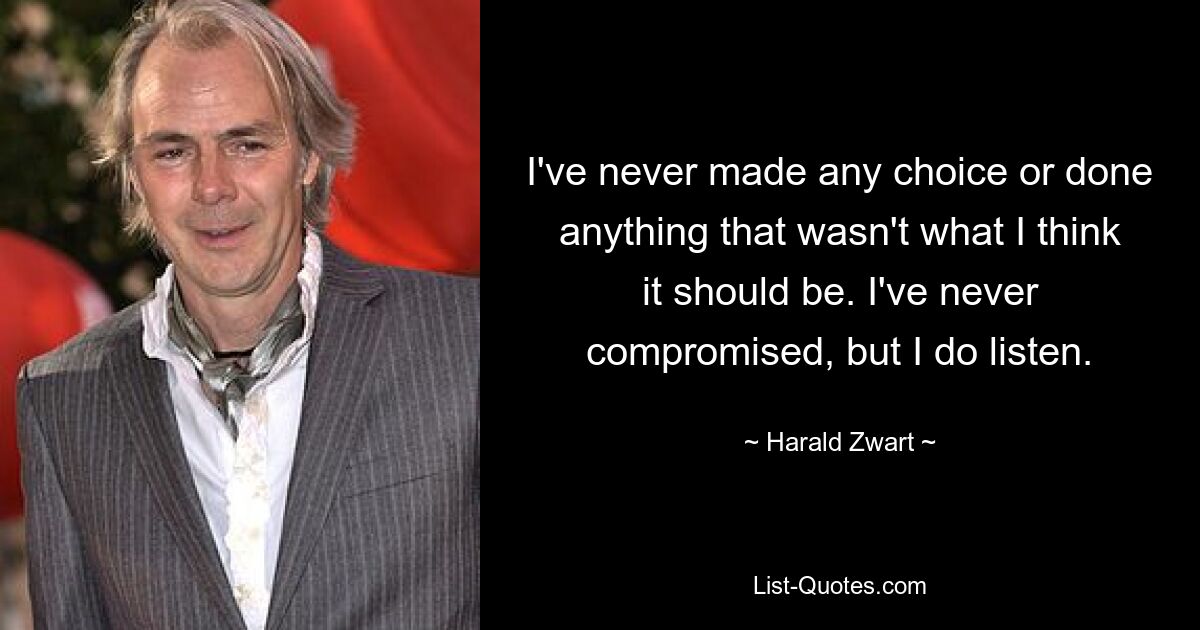 I've never made any choice or done anything that wasn't what I think it should be. I've never compromised, but I do listen. — © Harald Zwart