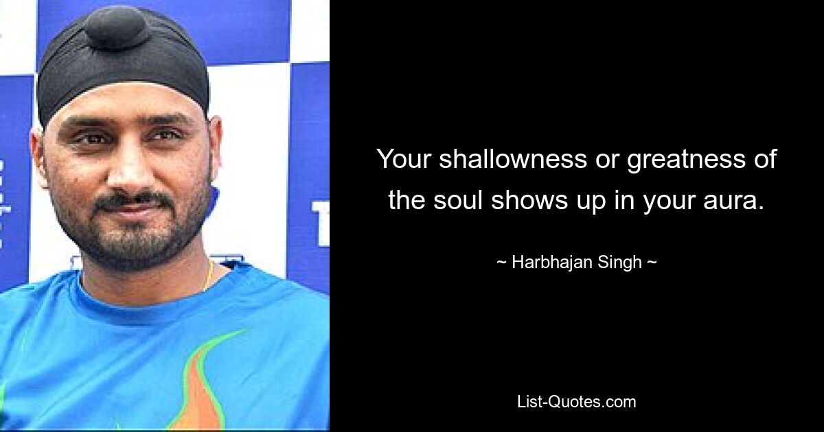 Your shallowness or greatness of the soul shows up in your aura. — © Harbhajan Singh