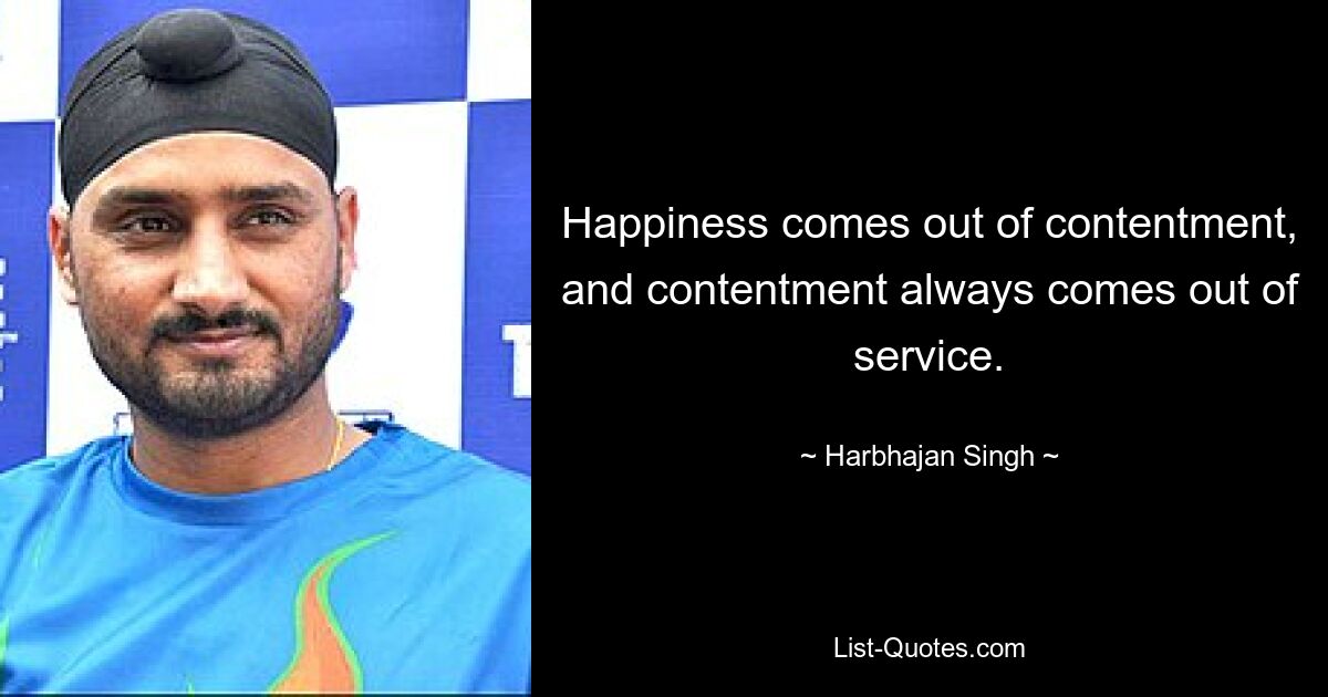 Happiness comes out of contentment, and contentment always comes out of service. — © Harbhajan Singh