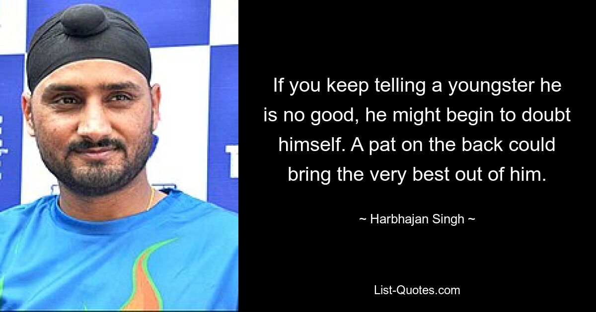 If you keep telling a youngster he is no good, he might begin to doubt himself. A pat on the back could bring the very best out of him. — © Harbhajan Singh