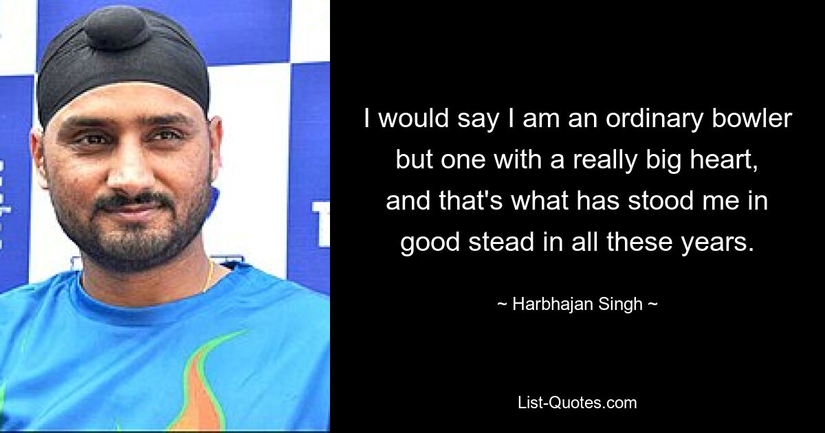 I would say I am an ordinary bowler but one with a really big heart, and that's what has stood me in good stead in all these years. — © Harbhajan Singh