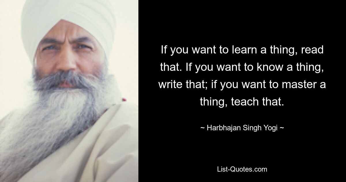 If you want to learn a thing, read that. If you want to know a thing, write that; if you want to master a thing, teach that. — © Harbhajan Singh Yogi