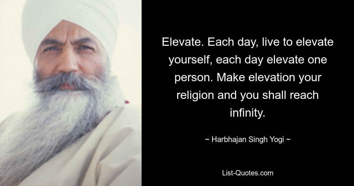 Elevate. Each day, live to elevate yourself, each day elevate one person. Make elevation your religion and you shall reach infinity. — © Harbhajan Singh Yogi