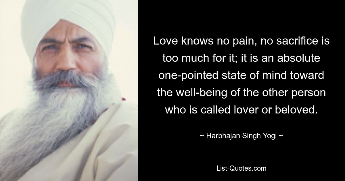 Love knows no pain, no sacrifice is too much for it; it is an absolute one-pointed state of mind toward the well-being of the other person who is called lover or beloved. — © Harbhajan Singh Yogi