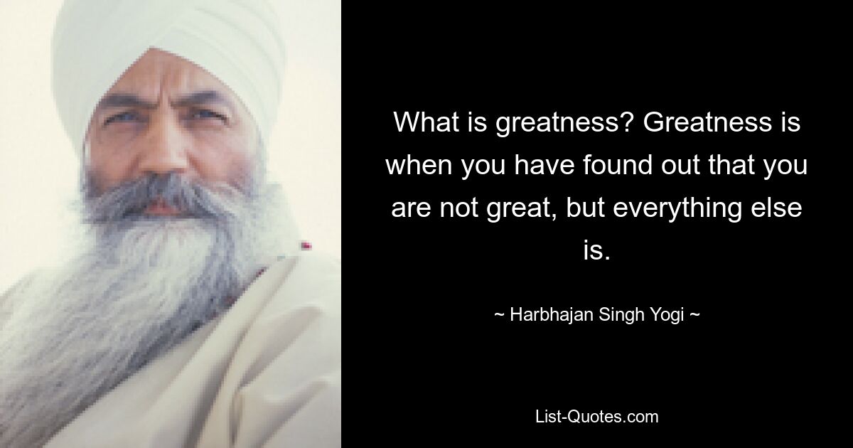 What is greatness? Greatness is when you have found out that you are not great, but everything else is. — © Harbhajan Singh Yogi