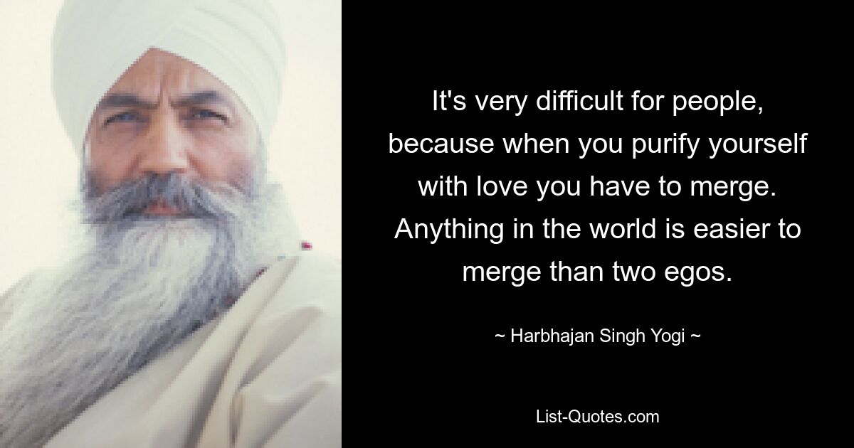 It's very difficult for people, because when you purify yourself with love you have to merge. Anything in the world is easier to merge than two egos. — © Harbhajan Singh Yogi