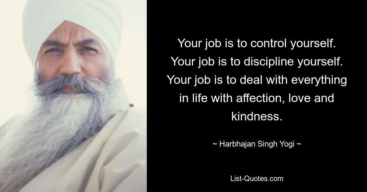 Your job is to control yourself. Your job is to discipline yourself. Your job is to deal with everything in life with affection, love and kindness. — © Harbhajan Singh Yogi