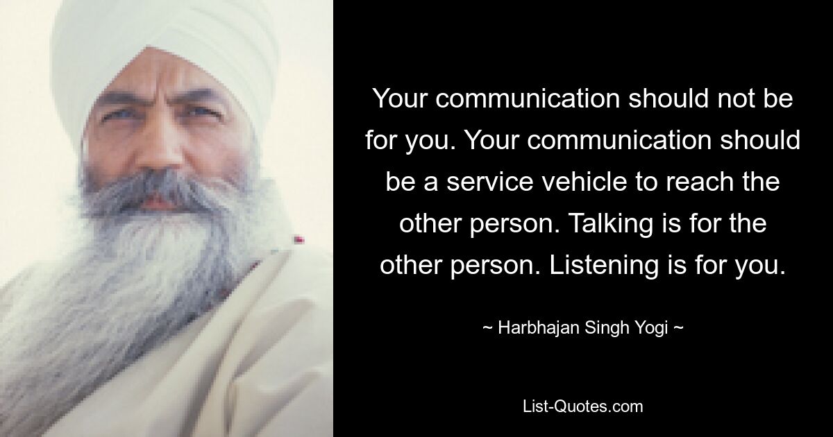 Your communication should not be for you. Your communication should be a service vehicle to reach the other person. Talking is for the other person. Listening is for you. — © Harbhajan Singh Yogi