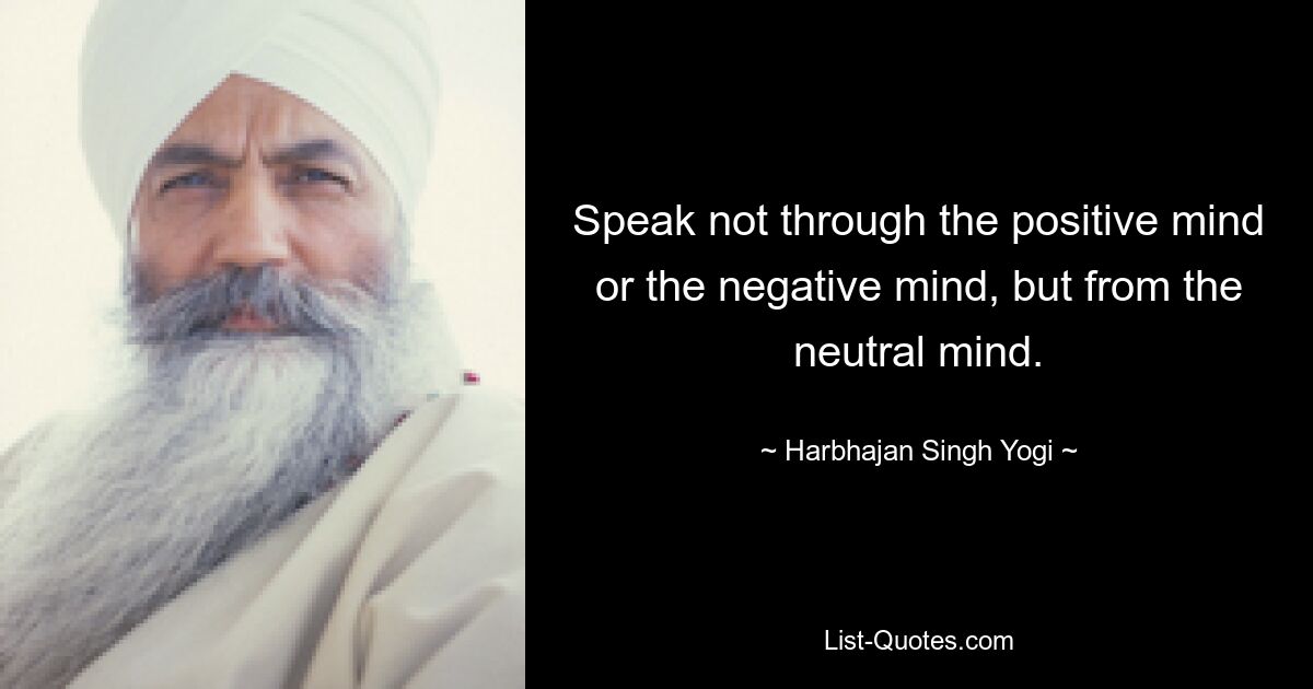 Speak not through the positive mind or the negative mind, but from the neutral mind. — © Harbhajan Singh Yogi