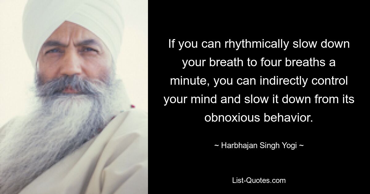 If you can rhythmically slow down your breath to four breaths a minute, you can indirectly control your mind and slow it down from its obnoxious behavior. — © Harbhajan Singh Yogi