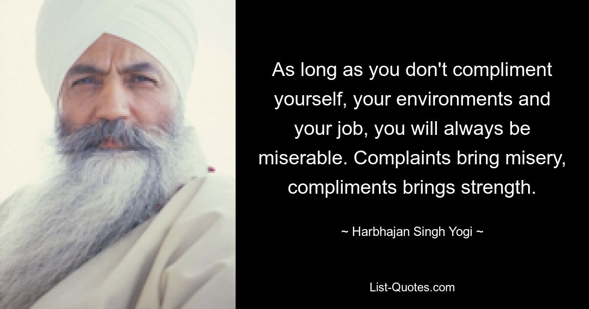 As long as you don't compliment yourself, your environments and your job, you will always be miserable. Complaints bring misery, compliments brings strength. — © Harbhajan Singh Yogi