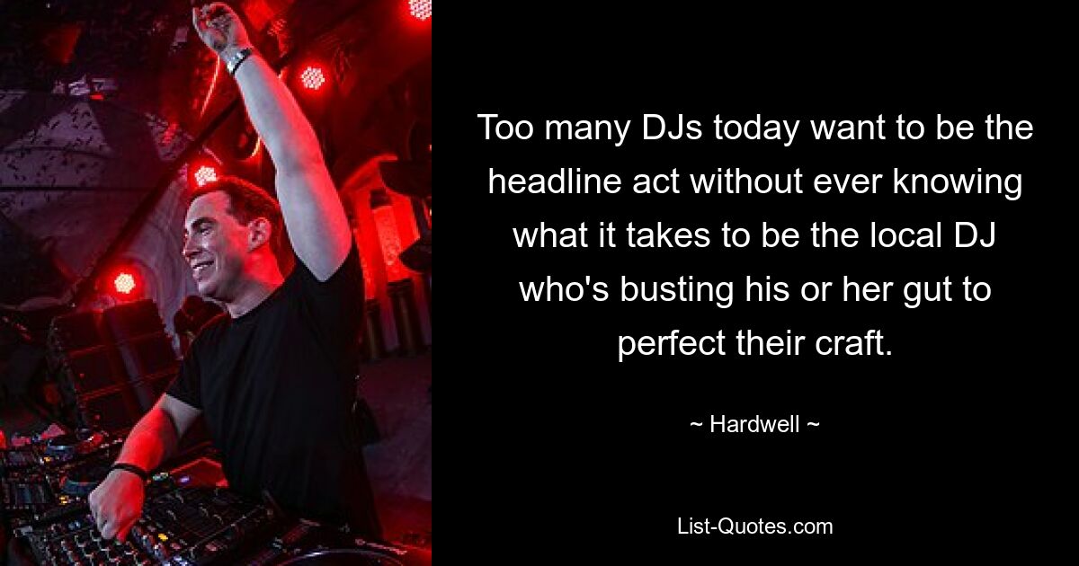 Too many DJs today want to be the headline act without ever knowing what it takes to be the local DJ who's busting his or her gut to perfect their craft. — © Hardwell