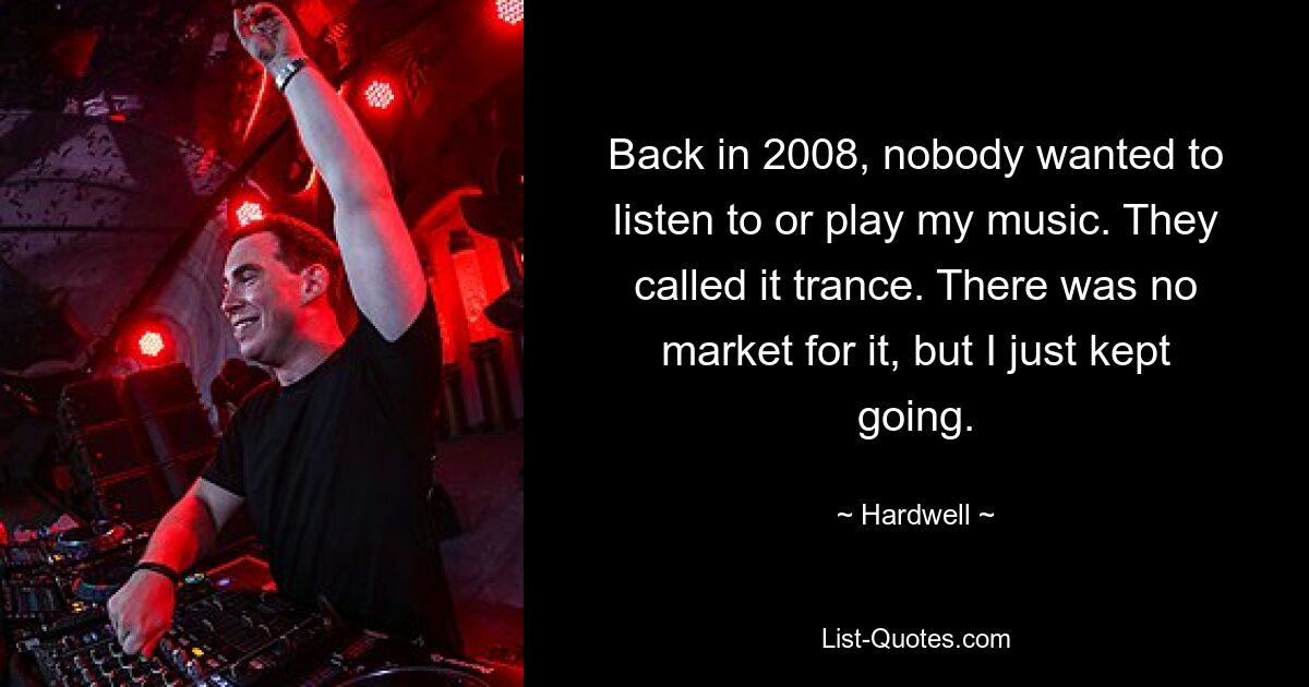 Back in 2008, nobody wanted to listen to or play my music. They called it trance. There was no market for it, but I just kept going. — © Hardwell