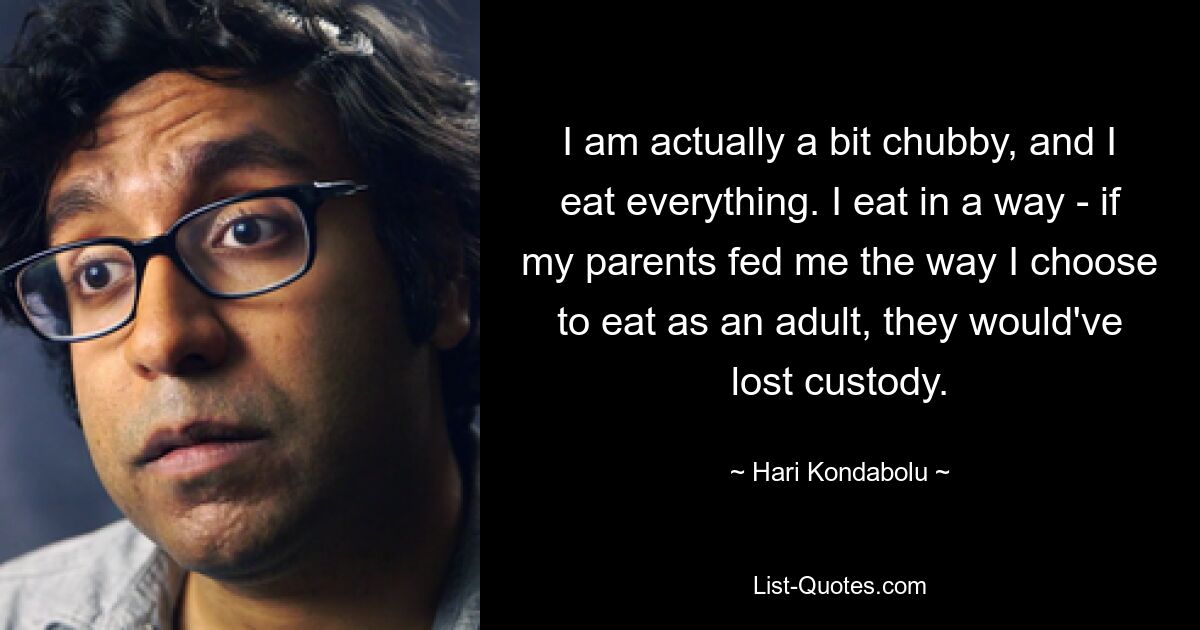 I am actually a bit chubby, and I eat everything. I eat in a way - if my parents fed me the way I choose to eat as an adult, they would've lost custody. — © Hari Kondabolu