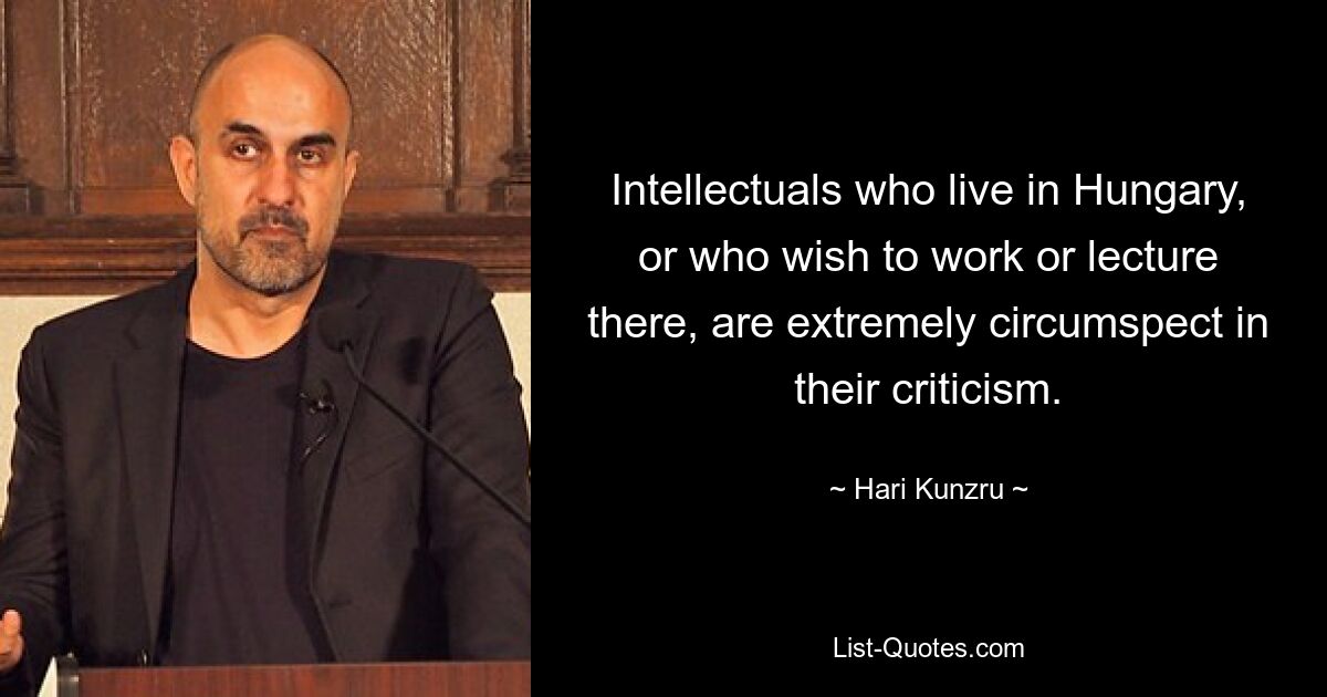 Intellectuals who live in Hungary, or who wish to work or lecture there, are extremely circumspect in their criticism. — © Hari Kunzru