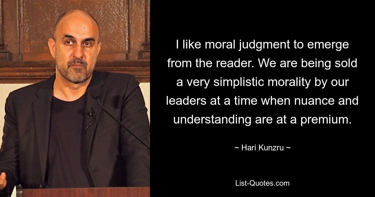 I like moral judgment to emerge from the reader. We are being sold a very simplistic morality by our leaders at a time when nuance and understanding are at a premium. — © Hari Kunzru