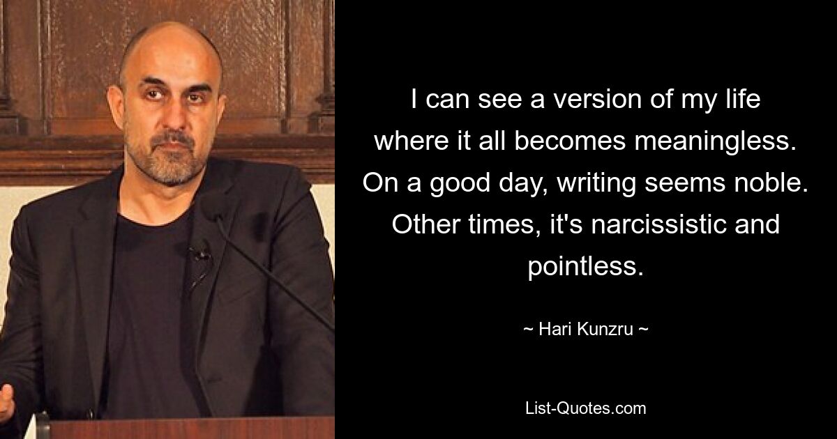 I can see a version of my life where it all becomes meaningless. On a good day, writing seems noble. Other times, it's narcissistic and pointless. — © Hari Kunzru