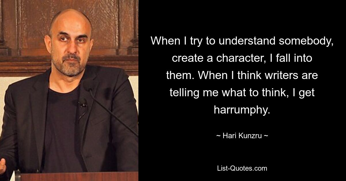 When I try to understand somebody, create a character, I fall into them. When I think writers are telling me what to think, I get harrumphy. — © Hari Kunzru