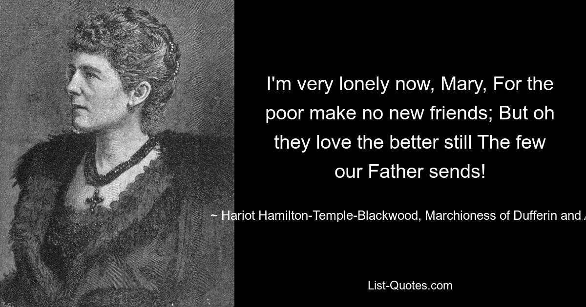 I'm very lonely now, Mary, For the poor make no new friends; But oh they love the better still The few our Father sends! — © Hariot Hamilton-Temple-Blackwood, Marchioness of Dufferin and Av