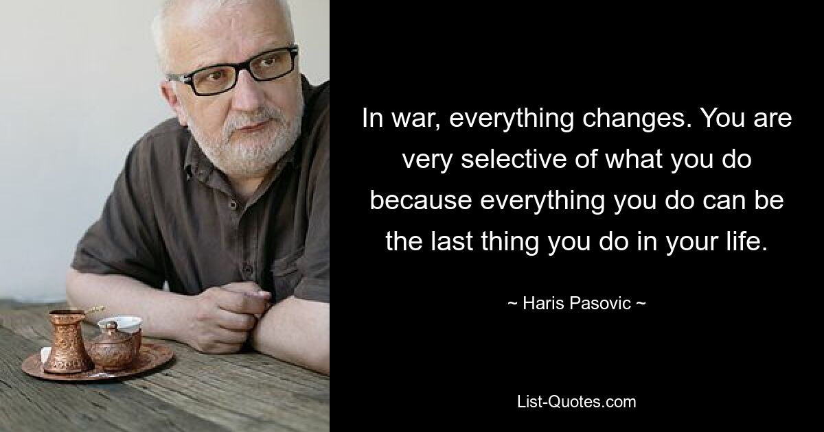 In war, everything changes. You are very selective of what you do because everything you do can be the last thing you do in your life. — © Haris Pasovic