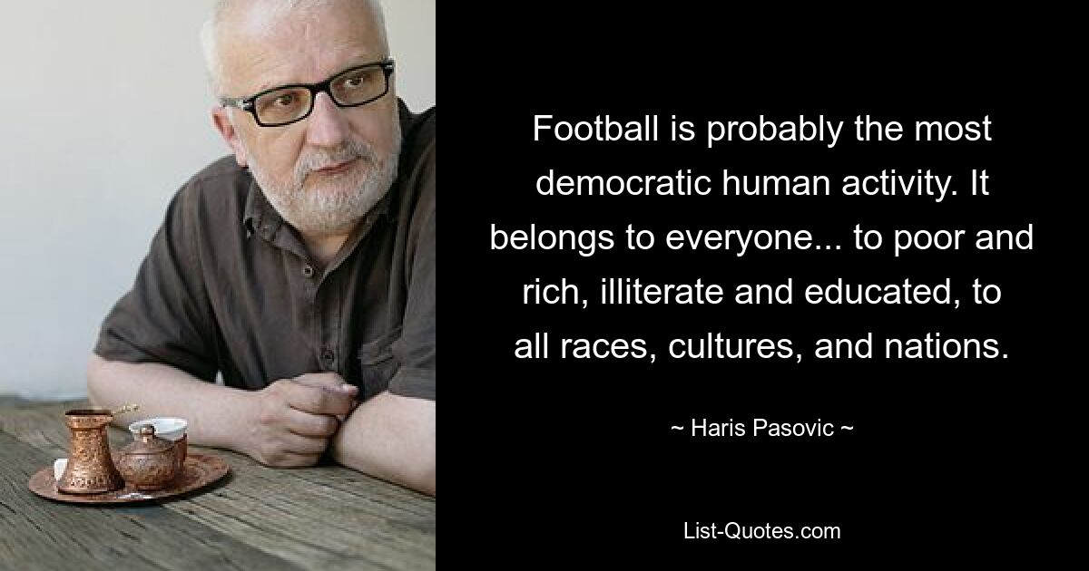 Football is probably the most democratic human activity. It belongs to everyone... to poor and rich, illiterate and educated, to all races, cultures, and nations. — © Haris Pasovic