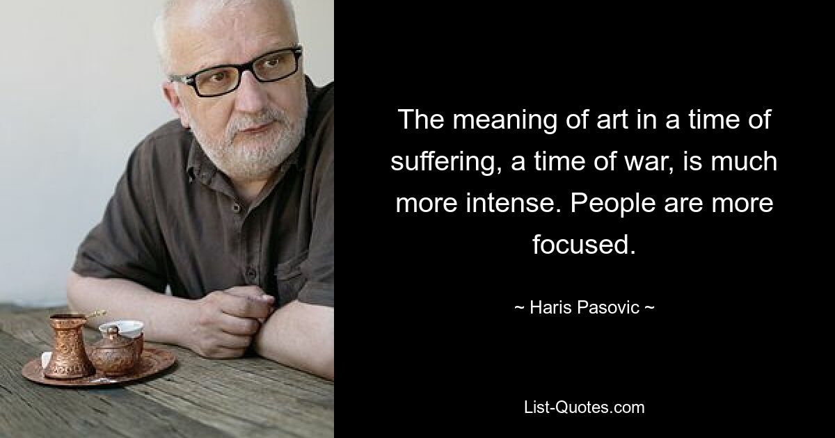 The meaning of art in a time of suffering, a time of war, is much more intense. People are more focused. — © Haris Pasovic