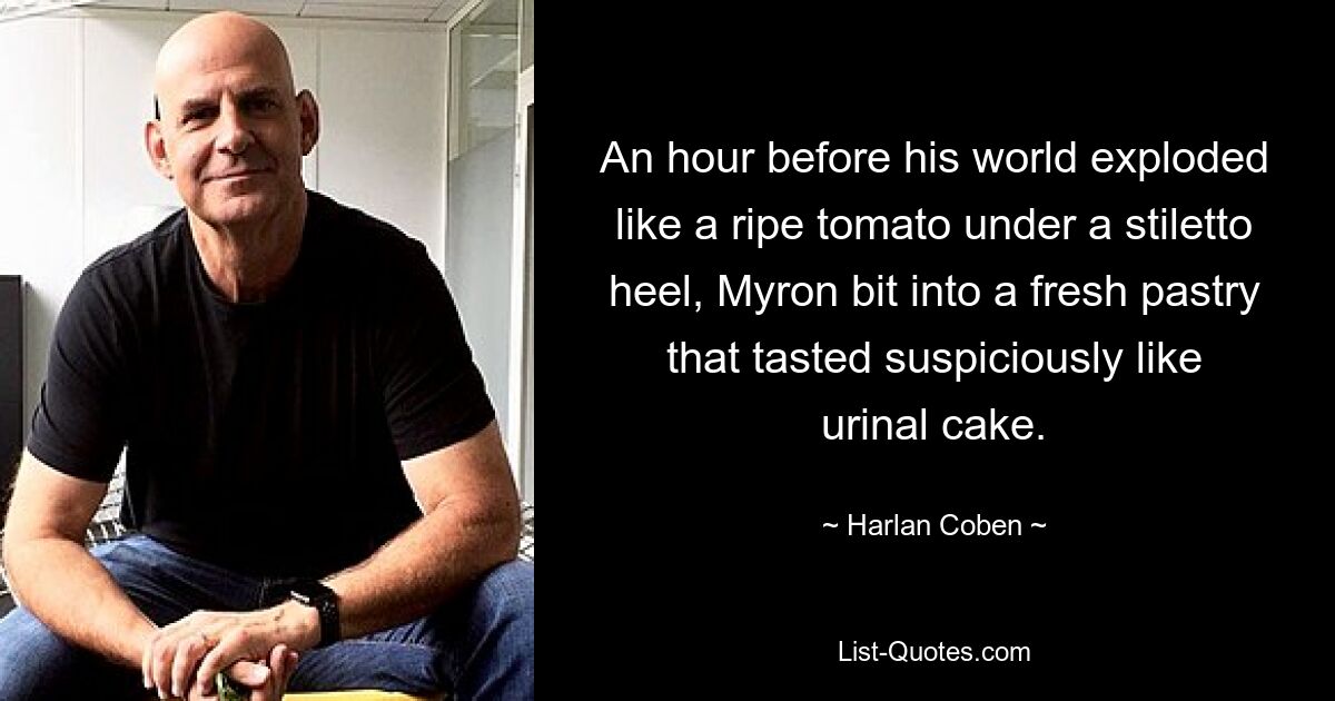 An hour before his world exploded like a ripe tomato under a stiletto heel, Myron bit into a fresh pastry that tasted suspiciously like urinal cake. — © Harlan Coben