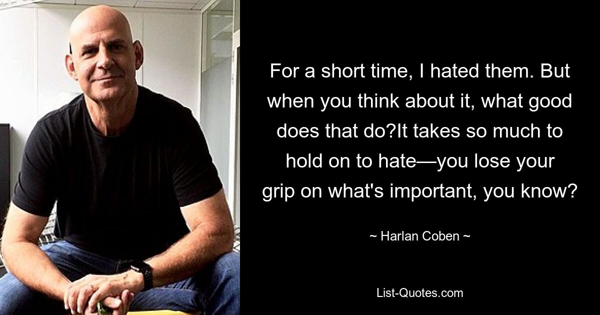 For a short time, I hated them. But when you think about it, what good does that do?It takes so much to hold on to hate—you lose your grip on what's important, you know? — © Harlan Coben