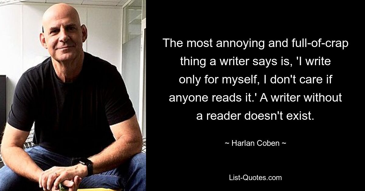 The most annoying and full-of-crap thing a writer says is, 'I write only for myself, I don't care if anyone reads it.' A writer without a reader doesn't exist. — © Harlan Coben