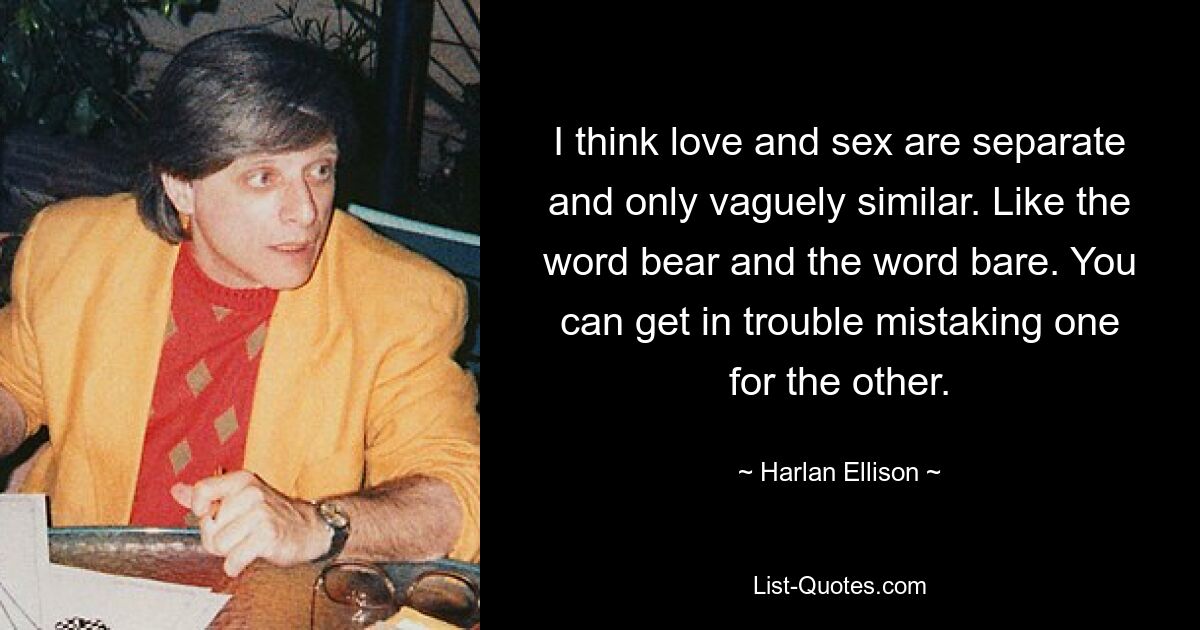 I think love and sex are separate and only vaguely similar. Like the word bear and the word bare. You can get in trouble mistaking one for the other. — © Harlan Ellison