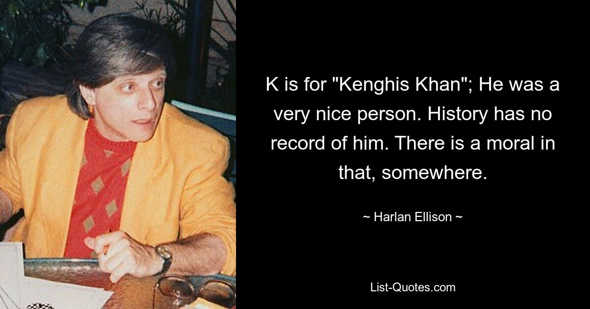 K is for "Kenghis Khan"; He was a very nice person. History has no record of him. There is a moral in that, somewhere. — © Harlan Ellison